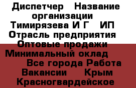 Диспетчер › Название организации ­ Тимирязева И.Г., ИП › Отрасль предприятия ­ Оптовые продажи › Минимальный оклад ­ 20 000 - Все города Работа » Вакансии   . Крым,Красногвардейское